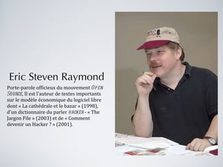 Eric Steven Raymond Porte-parole officieux du mouvement  Open Source , Il est l'auteur de textes importants sur le modèle économique du logiciel libre dont « La cathédrale et le bazar » (1998), d'un dictionnaire du parler  hacker  - « The Jargon File » (2003) et de « Comment devenir un Hacker ? » (2001). 