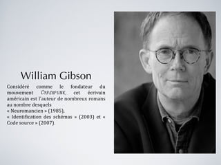 William Gibson Considéré comme le fondateur du mouvement  Cyberpunk,  cet écrivain américain est l'auteur de nombreux romans au nombre desquels  « Neuromancien » (1985),   « Identification des schémas » (2003) et « Code source » (2007) . 