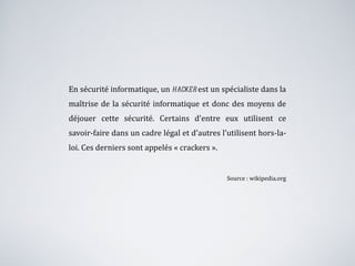 En sécurité informatique, un  hacker  est un spécialiste dans la maîtrise de la sécurité informatique et donc des moyens de déjouer cette sécurité. Certains d'entre eux utilisent ce savoir-faire dans un cadre légal et d'autres l'utilisent hors-la-loi. Ces derniers sont appelés « crackers ». Source : wikipedia.org 