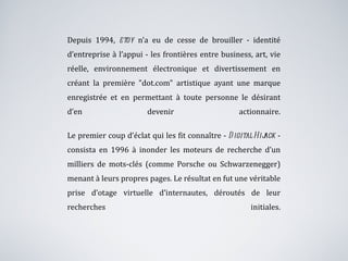 Depuis 1994,  etoy  n’a eu de cesse de brouiller - identité d’entreprise à l’appui - les frontières entre business, art, vie réelle, environnement électronique et divertissement en créant la première "dot.com" artistique ayant une marque enregistrée et en permettant à toute personne le désirant d’en devenir actionnaire. Le premier coup d’éclat qui les fit connaître -  Digital Hijack  - consista en 1996 à inonder les moteurs de recherche d’un milliers de mots-clés (comme Porsche ou Schwarzenegger) menant à leurs propres pages. Le résultat en fut une véritable prise d’otage virtuelle d’internautes, déroutés de leur recherches initiales. 