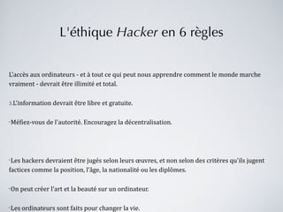 L'éthique  Hacker  en 6 règles L'accès aux ordinateurs - et à tout ce qui peut nous apprendre comment le monde marche vraiment - devrait être illimité et total. L'information devrait être libre et gratuite. Méfiez-vous de l'autorité. Encouragez la décentralisation. Les hackers devraient être jugés selon leurs œuvres, et non selon des critères qu'ils jugent factices comme la position, l’âge, la nationalité ou les diplômes. On peut créer l'art et la beauté sur un ordinateur. Les ordinateurs sont faits pour changer la vie. 