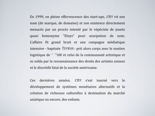 En 1999, en pleine effervescence des start-ups,  etoy  vit son nom (de marque, de domaine) et son existence directement menacés par un procès intenté par le vépéciste de jouets quasi homonyme "Etoys" pour usurpation de nom. L’affaire fit grand bruit et une campagne médiatique intensive - baptisée  Toywar  - prit alors corps avec le soutien logistique de  ®™ark  et celui de la communauté artistique et se solda par la reconnaissance des droits des artistes suisses et le discrédit fatal de la société américaine. Ces dernières années,  etoy  s’est tourné vers le développement de systèmes monétaires alternatifs et la création de richesses culturelles à destination du marché asiatique ou encore, des enfants. 