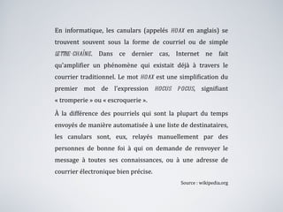 En informatique, les canulars (appelés  hoax  en anglais) se trouvent souvent sous la forme de courriel ou de simple  lettre-chaîne . Dans ce dernier cas, Internet ne fait qu'amplifier un phénomène qui existait déjà à travers le courrier traditionnel. Le mot  hoax  est une simplification du premier mot de l'expression  hocus pocus , signifiant « tromperie » ou « escroquerie ». À la différence des pourriels qui sont la plupart du temps envoyés de manière automatisée à une liste de destinataires, les canulars sont, eux, relayés manuellement par des personnes de bonne foi à qui on demande de renvoyer le message à toutes ses connaissances, ou à une adresse de courrier électronique bien précise. Source : wikipedia.org 