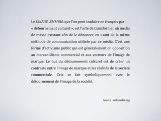 Le  Culture Jamming , que l'on peut traduire en français par  « détournement culturel », est l'acte de transformer un média de masse existant afin de le dénoncer, en usant de la même méthode de communication utilisée par ce média. C'est une forme d'activisme public qui est généralement en opposition au mercantilisme commercial et aux vecteurs de l'image de marque. Le but du détournement culturel est de créer un contraste entre l'image de marque et les réalités de la société commerciale. Cela se fait symboliquement avec le détournement de l'image de la société. Source : wikipedia.org 