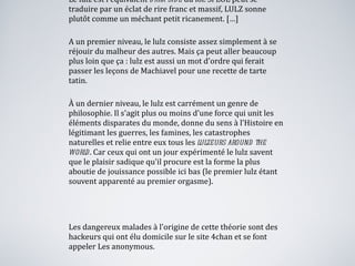 Le lulz est l'équivalent  dark side  du lol. Si LOL peut se traduire par un éclat de rire franc et massif, LULZ sonne plutôt comme un méchant petit ricanement. […] A un premier niveau, le lulz consiste assez simplement à se réjouir du malheur des autres. Mais ça peut aller beaucoup plus loin que ça : lulz   est aussi un mot d'ordre qui ferait passer les leçons de Machiavel pour une recette de tarte tatin. À un dernier niveau, le   lulz   est carrément un genre de philosophie. Il s'agit plus ou moins d'une force qui unit les éléments disparates du monde, donne du sens à l'Histoire en légitimant les guerres, les famines, les catastrophes naturelles et relie entre eux tous les  lulzeurs around the world . Car ceux qui ont un jour expérimenté le   lulz   savent   que le plaisir sadique qu'il procure est la forme la plus aboutie de jouissance possible ici bas (le premier lulz étant souvent apparenté au premier orgasme). Les dangereux malades à l'origine de cette théorie sont des hackeurs qui ont élu domicile sur   le site 4chan   et se font appeler Les anonymous. Source : Francesca Serra, grazia.fr 