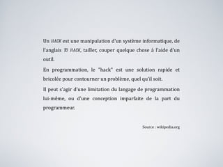 Un  hack  est une manipulation d'un système informatique, de l'anglais  to hack , tailler, couper quelque chose à l'aide d'un outil.  En programmation, le "hack" est une solution rapide et bricolée pour contourner un problème, quel qu'il soit.  Il peut s'agir d'une limitation du langage de programmation lui-même, ou d'une conception imparfaite de la part du programmeur.  Source : wikipedia.org 