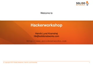 Welcome to




                                           Hackerworkshop
                                                 Henrik Lund Kramshøj
                                                hlk@solidonetworks.com

                                     http://www.solidonetworks.com




c copyright 2010 Solido Networks, Henrik Lund Kramshøj                   1
 