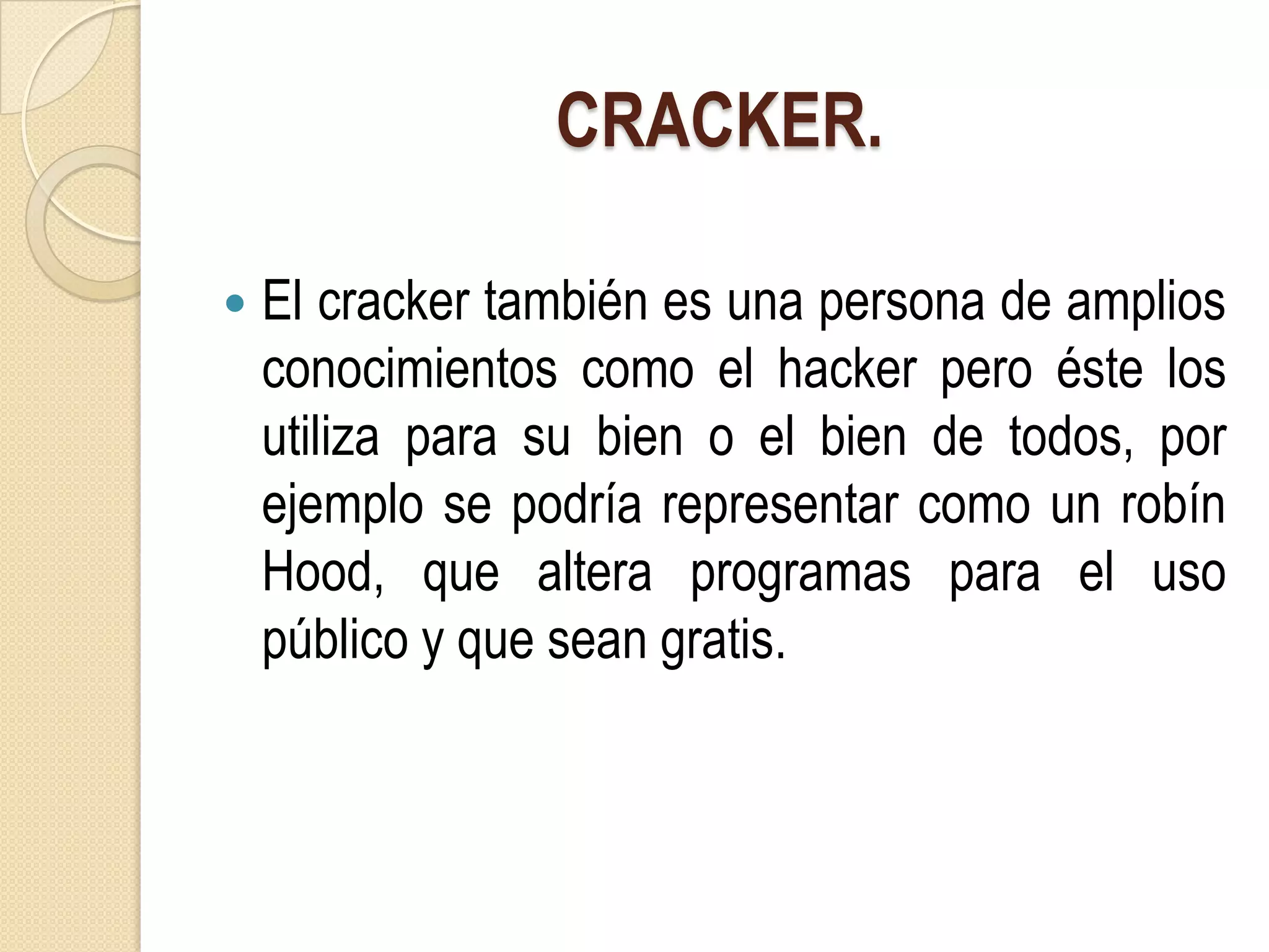CRACKER.

   El cracker también es una persona de amplios
    conocimientos como el hacker pero éste los
    utiliza para su bien o el bien de todos, por
    ejemplo se podría representar como un robín
    Hood, que altera programas para el uso
    público y que sean gratis.
 