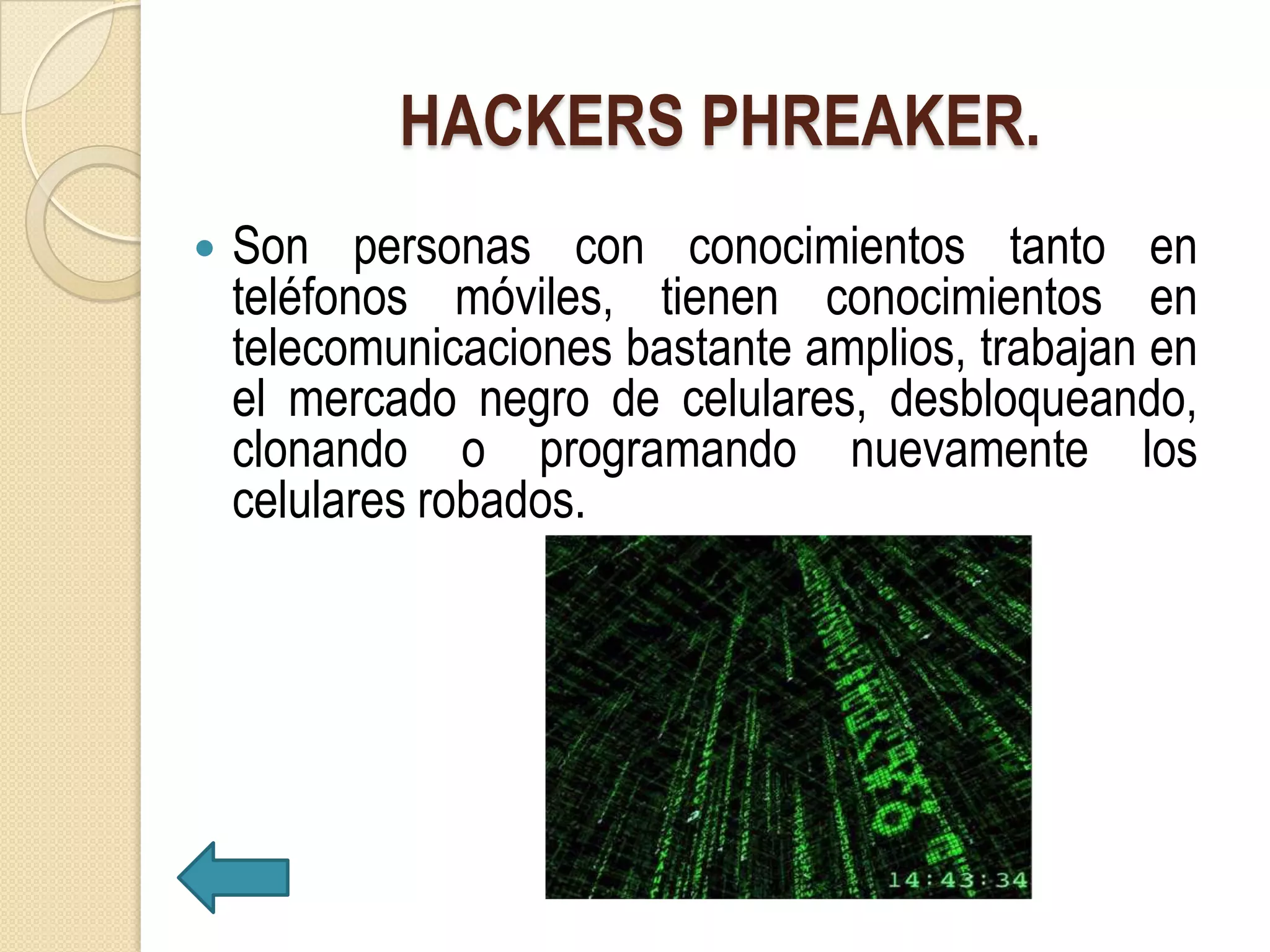 HACKERS PHREAKER.
   Son personas con conocimientos tanto en
    teléfonos móviles, tienen conocimientos en
    telecomunicaciones bastante amplios, trabajan en
    el mercado negro de celulares, desbloqueando,
    clonando o programando nuevamente los
    celulares robados.
 