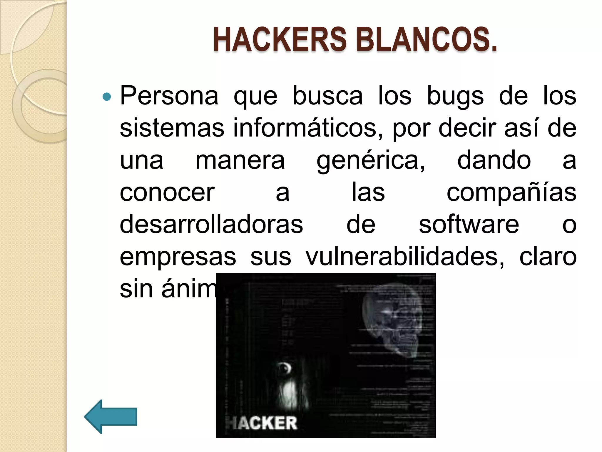HACKERS BLANCOS.
   Persona que busca los bugs de los
    sistemas informáticos, por decir así de
    una manera genérica, dando a
    conocer      a     las      compañías
    desarrolladoras    de    software     o
    empresas sus vulnerabilidades, claro
    sin ánimo de perjudicar.
 