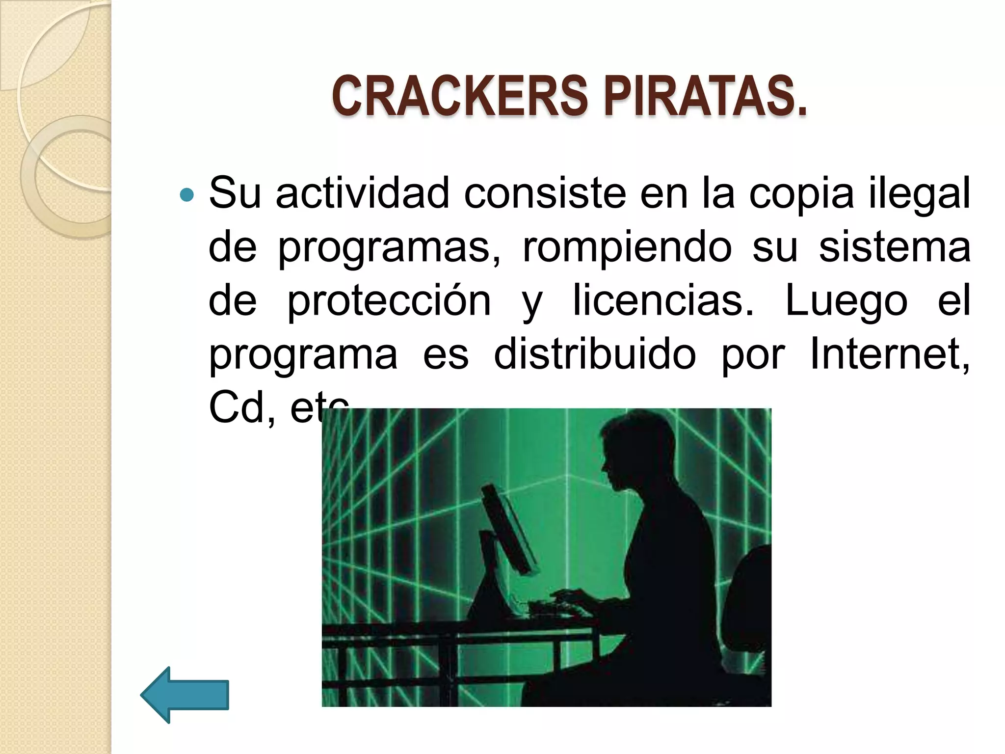 CRACKERS PIRATAS.
   Su actividad consiste en la copia ilegal
    de programas, rompiendo su sistema
    de protección y licencias. Luego el
    programa es distribuido por Internet,
    Cd, etc.
 