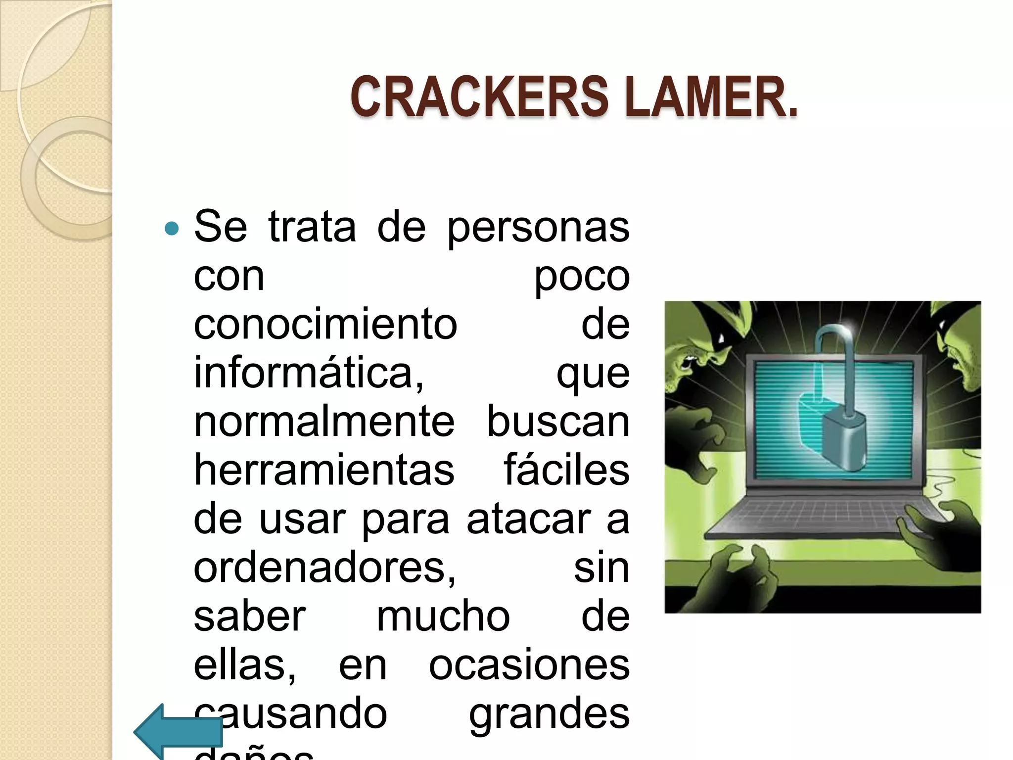 CRACKERS LAMER.

   Se trata de personas
    con             poco
    conocimiento      de
    informática,     que
    normalmente buscan
    herramientas fáciles
    de usar para atacar a
    ordenadores,      sin
    saber    mucho    de
    ellas, en ocasiones
    causando     grandes
 