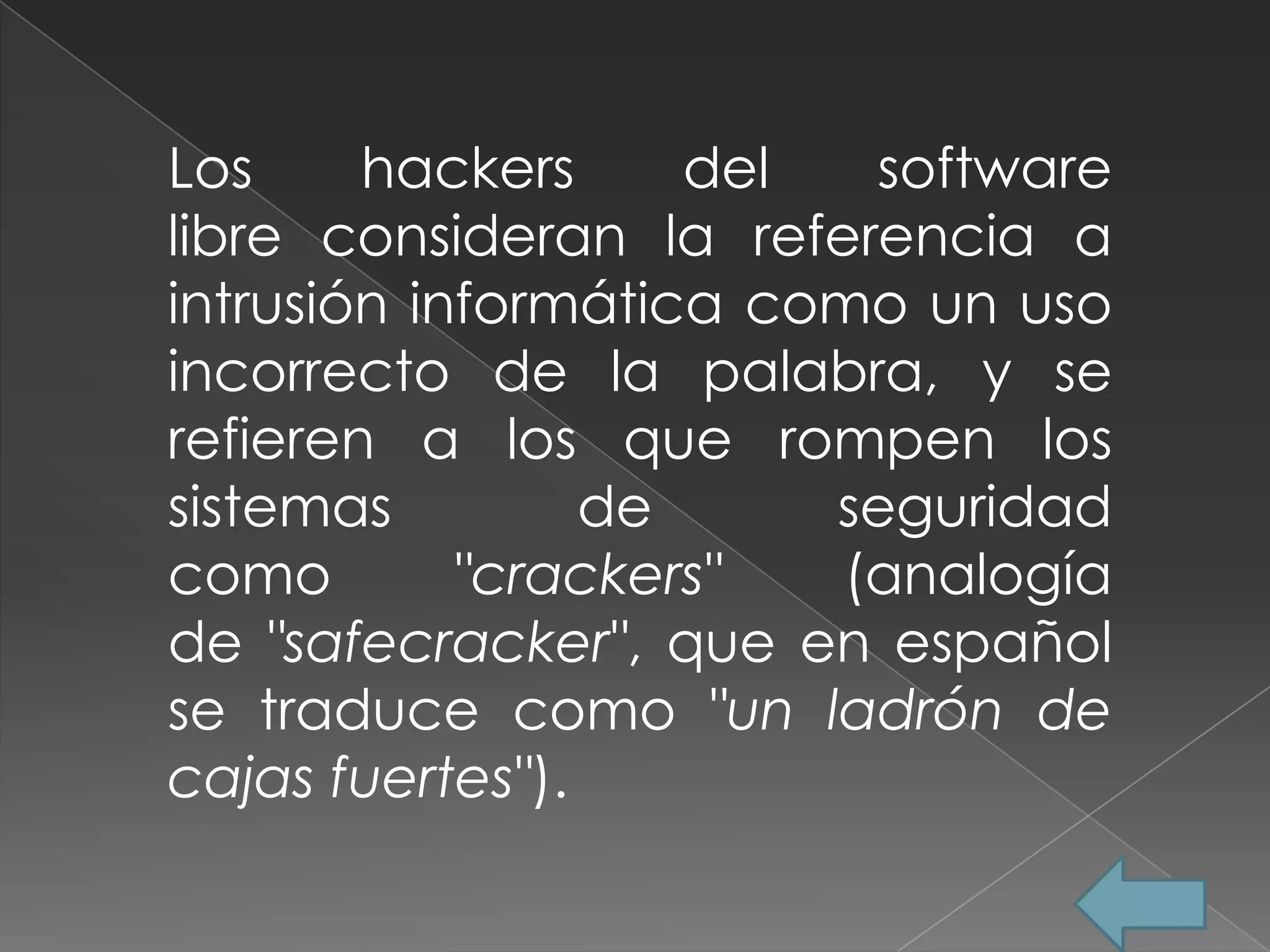 Los     hackers     del  software
libre consideran la referencia a
intrusión informática como un uso
incorrecto de la palabra, y se
refieren a los que rompen los
sistemas         de     seguridad
como        "crackers"  (analogía
de "safecracker", que en español
se traduce como "un ladrón de
cajas fuertes").
 