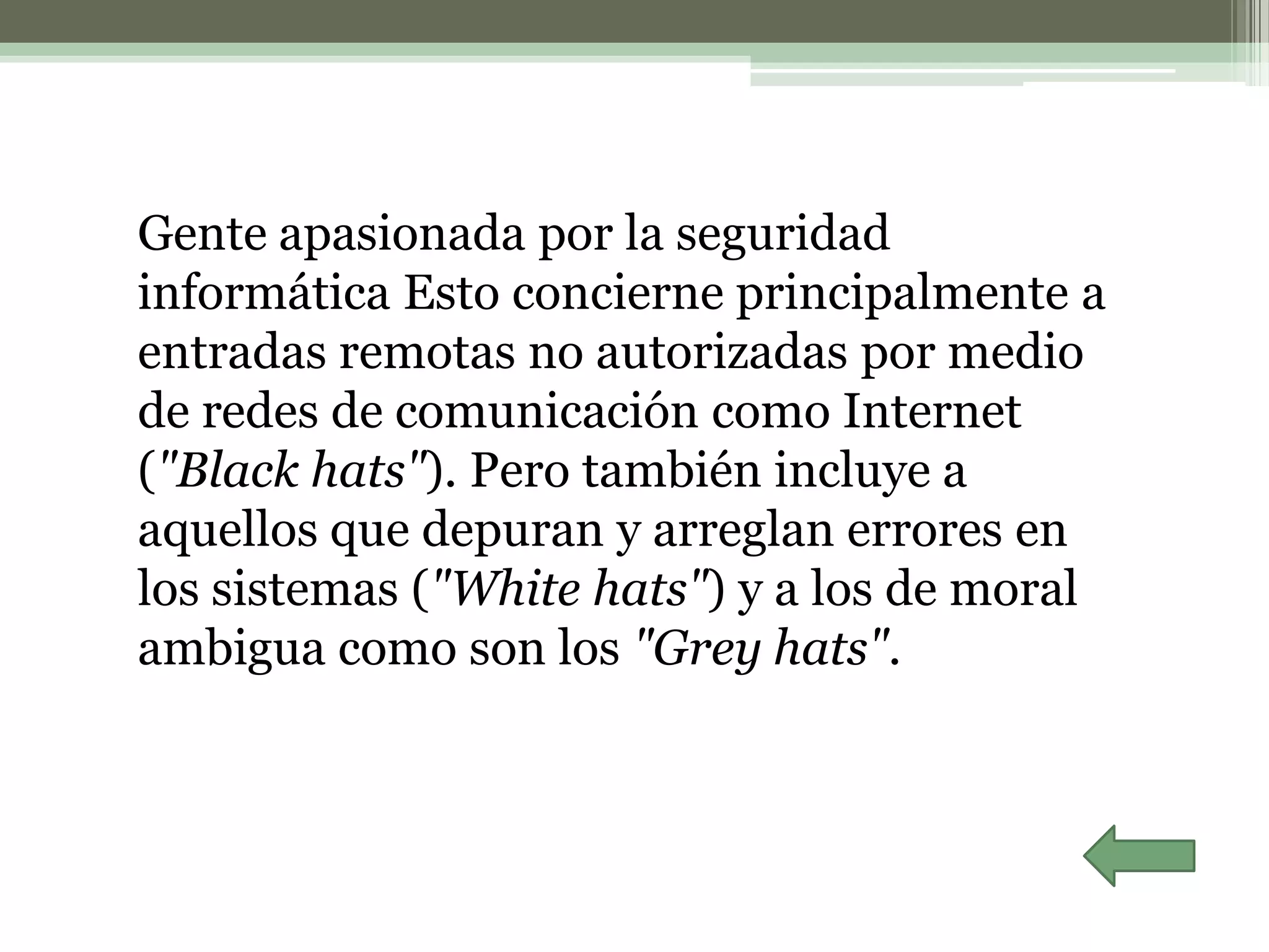 Gente apasionada por la seguridad
informática Esto concierne principalmente a
entradas remotas no autorizadas por medio
de redes de comunicación como Internet
("Black hats"). Pero también incluye a
aquellos que depuran y arreglan errores en
los sistemas ("White hats") y a los de moral
ambigua como son los "Grey hats".
 