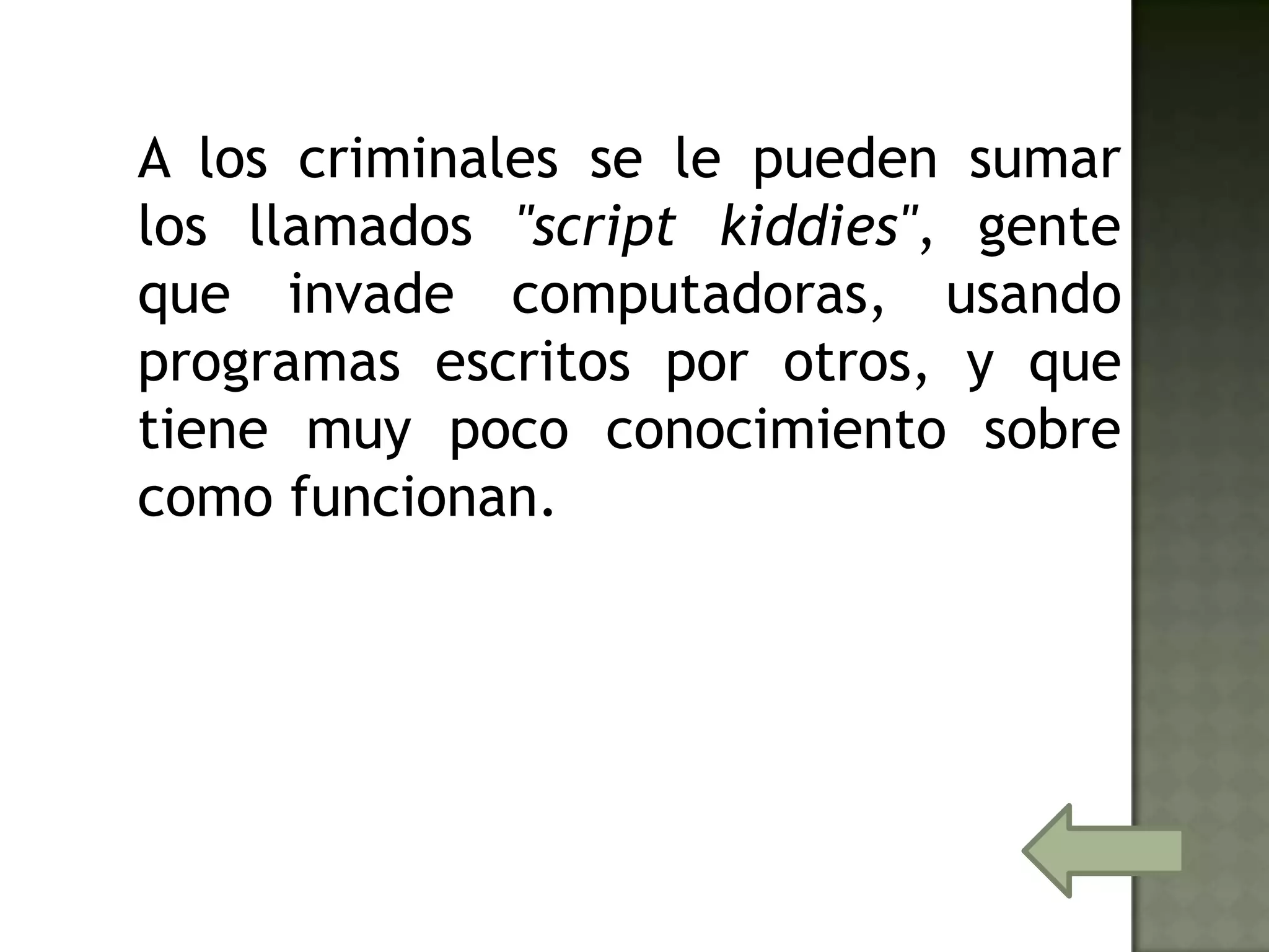 A los criminales se le pueden sumar
los llamados "script kiddies", gente
que invade computadoras, usando
programas escritos por otros, y que
tiene muy poco conocimiento sobre
como funcionan.
 