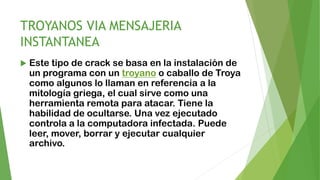 TROYANOS VIA MENSAJERIA
INSTANTANEA
 Este tipo de crack se basa en la instalación de
un programa con un troyano o caballo de Troya
como algunos lo llaman en referencia a la
mitología griega, el cual sirve como una
herramienta remota para atacar. Tiene la
habilidad de ocultarse. Una vez ejecutado
controla a la computadora infectada. Puede
leer, mover, borrar y ejecutar cualquier
archivo.
 