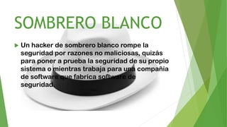 SOMBRERO BLANCO
 Un hacker de sombrero blanco rompe la
seguridad por razones no maliciosas, quizás
para poner a prueba la seguridad de su propio
sistema o mientras trabaja para una compañía
de software que fabrica software de
seguridad.
 