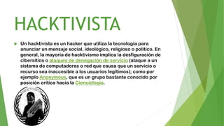 HACKTIVISTA
 Un hacktivista es un hacker que utiliza la tecnología para
anunciar un mensaje social, ideológico, religioso o político. En
general, la mayoría de hacktivismo implica la desfiguración de
cibersitios o ataques de denegación de servicio (ataque a un
sistema de computadoras o red que causa que un servicio o
recurso sea inaccesible a los usuarios legítimos); como por
ejemplo Anonymous, que es un grupo bastante conocido por
posición crítica hacia la Cienciología.
 