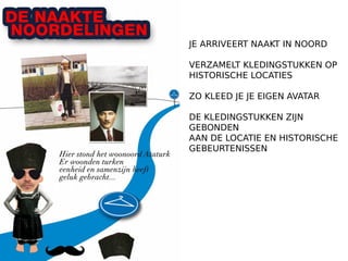 JE ARRIVEERT NAAKT IN NOORD
VERZAMELT KLEDINGSTUKKEN OP
HISTORISCHE LOCATIES
ZO KLEED JE JE EIGEN AVATAR
DE KLEDINGSTUKKEN ZIJN
GEBONDEN
AAN DE LOCATIE EN HISTORISCHE
GEBEURTENISSEN
 