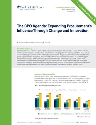 Procurement Executive Insight I The Hackett Group I 1© 2018 The Hackett Group, Inc.; All Rights Reserved. | CR_6000205
A Context of Enterprise Risk
Even the seismic shifts in the geopolitical landscape in 2017 could not disrupt the
extraordinary changes underway as businesses transition from industrial-age to digital-
age operating models. The main risks reported by participants in the 2018 edition of
The Hackett Group’s annual Key Issues Study are all directly related to this shift (Fig. 1).
By Constantine Limberakis and Christopher S. Sawchuk
Procurement Executive Insight
Study Results Analysis
January 2018
Executive Summary
Despite an optimistic business outlook in 2018, procurement leaders are still wary about a range of risks with the
potential to reduce margins, from access to critical talent to managing cyber-risk. In this year’s edition of our annual
Key Issues Study, procurement leaders indicate they are focused on deepening collaboration with suppliers to meet
growth expectations and manage risk. They expect that 30% of procurement processes will be touched by digital
transformation activity in 2018, foreshadowing a year of both benefits and disruption. Fully 95% believe digital
transformation will fundamentally change the way procurement services are delivered within two to three years.
Early positive signs from the implementation of digital technology (such as robotic process automation and advanced
analytics) are sparking interest in new areas where procurement can contribute strategic business value.
The CPO Agenda: Expanding Procurement’s
InfluenceThrough Change and Innovation
23%
14%
25%
Percentage of companies ranking as “high risk” now, and projecting over next two years
FIG. 1 Current and projected business risk
Source: Key Issues Study, The Hackett Group, 2018
HISTORICAL* (2015-16) 2017 PROJECTED (2018-19) PROJECTED INCREASE%
* Reported in 2017 study
Cyber/
information
security
Intensiﬁed
competition
Regulatory
risk
Disruptive
innovation
IP theft/
industrial
espionage
47%
41%
25%
32%
24%
50% 49%
29% 29%
20%
75%
69%
31%
Access to
critical talent
31%
43%
74%
43%
52%
38%
18%
20%
Com
plim
entary
Research
 