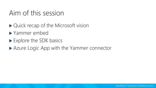 Aim of this session
 Quick recap of the Microsoft vision
 Yammer embed
 Explore the SDK basics
 Azure Logic App with the Yammer connector
 