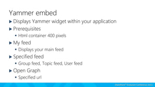Yammer embed
 Displays Yammer widget within your application
 Prerequisites
 Html container 400 pixels
 My feed
 Displays your main feed
 Specified feed
 Group feed, Topic feed, User feed
 Open Graph
 Specified url
 