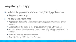 Register your app
 Go here: https://www.yammer.com/client_applications
 Register a New App.
 The required fields are:
 Application Name: The app name which will appear in Yammer’s activity
stream.
 Organization: The name of the organization affiliated with your app.
 Support e-mail: An email address, which users of your app can contact for
support.
 Website: Your organization’s website.
 Agree to Terms of Service and Continue
 