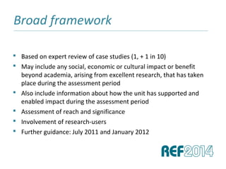 Broad framework______________________________________________________________________________________________________________________________
 Based on expert review of case studies (1, + 1 in 10)
 May include any social, economic or cultural impact or benefit
beyond academia, arising from excellent research, that has taken
place during the assessment period
 Also include information about how the unit has supported and
enabled impact during the assessment period
 Assessment of reach and significance
 Involvement of research-users
 Further guidance: July 2011 and January 2012
 