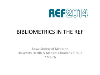 BIBLIOMETRICS IN THE REF
Royal Society of Medicine
University Health & Medical Librarians’ Group
7 March
 