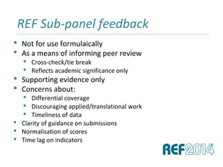  Not for use formulaically
 As a means of informing peer review
 Cross-check/tie break
 Reflects academic significance only
 Supporting evidence only
 Concerns about:
 Differential coverage
 Discouraging applied/translational work
 Timeliness of data
 Clarity of guidance on submissions
 Normalisation of scores
 Time lag on indicators
REF Sub-panel feedback______________________________________________________________________________________________________________________________
 