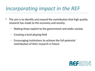Incorporating impact in the REF______________________________________________________________________________________________________________________________
 The aim is to identify and reward the contribution that high quality
research has made to the economy and society:
– Making these explicit to the government and wider society
– Creating a level playing field
– Encouraging institutions to achieve the full potential
contribution of their research in future
 