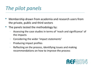 The pilot panels______________________________________________________________________________________________________________________________
 Membership drawn from academia and research users from
the private, public and third sectors
 The panels tested the methodology by:
- Assessing the case studies in terms of ‘reach and significance’ of
the impacts
- Considering the wider ‘impact statements’
- Producing impact profiles
- Reflecting on the process, identifying issues and making
recommendations on how to improve the process
 
