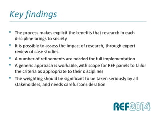 Key findings______________________________________________________________________________________________________________________________
 The process makes explicit the benefits that research in each
discipline brings to society
 It is possible to assess the impact of research, through expert
review of case studies
 A number of refinements are needed for full implementation
 A generic approach is workable, with scope for REF panels to tailor
the criteria as appropriate to their disciplines
 The weighting should be significant to be taken seriously by all
stakeholders, and needs careful consideration
 