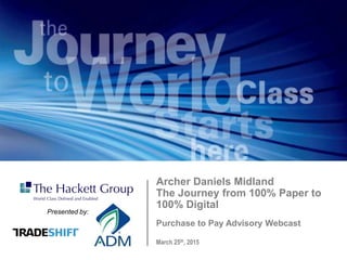 March 25th, 2015
Purchase to Pay Advisory Webcast
Archer Daniels Midland
The Journey from 100% Paper to
100% Digital
Presented by:
 