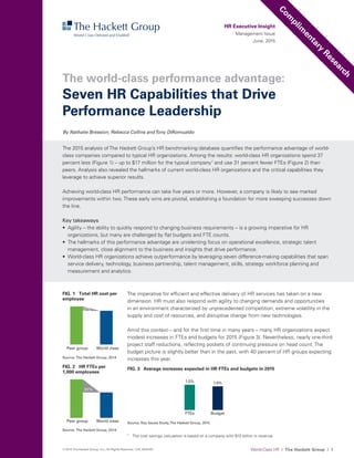 World-Class HR I The Hackett Group I 1© 2015 The Hackett Group, Inc.; All Rights Reserved. | CR_2000183
The imperative for efficient and effective delivery of HR services has taken on a new
dimension. HR must also respond with agility to changing demands and opportunities
in an environment characterized by unprecedented competition, extreme volatility in the
supply and cost of resources, and disruptive change from new technologies.
Amid this context – and for the first time in many years – many HR organizations expect
modest increases in FTEs and budgets for 2015 (Figure 3). Nevertheless, nearly one-third
project staff reductions, reflecting pockets of continuing pressure on head count. The
budget picture is slightly better than in the past, with 40 percent of HR groups expecting
increases this year.
HR Executive Insight
Management Issue
June, 2015
The 2015 analysis ofThe Hackett Group’s HR benchmarking database quantifies the performance advantage of world-
class companies compared to typical HR organizations. Among the results: world-class HR organizations spend 37
percent less (Figure 1) – up to $17 million for the typical company1
and use 31 percent fewer FTEs (Figure 2) than
peers. Analysis also revealed the hallmarks of current world-class HR organizations and the critical capabilities they
leverage to achieve superior results.
Achieving world-class HR performance can take five years or more. However, a company is likely to see marked
improvements within two.These early wins are pivotal, establishing a foundation for more sweeping successes down
the line.
Key takeaways
•	 Agility – the ability to quickly respond to changing business requirements – is a growing imperative for HR
organizations, but many are challenged by flat budgets and FTE counts.
•	 The hallmarks of this performance advantage are unrelenting focus on operational excellence, strategic talent
management, close alignment to the business and insights that drive performance.
•	 World-class HR organizations achieve outperformance by leveraging seven difference-making capabilities that span
service delivery, technology, business partnership, talent management, skills, strategy workforce planning and
measurement and analytics.
By Nathalie Bression, Rebecca Collins andTony DiRomualdo
Com
plim
entary
Research
Seven HR Capabilities that Drive
Performance Leadership
The world-class performance advantage:
FIG. 3 Average increases expected in HR FTEs and budgets in 2015
FTEs
1.5%
Budget
1.4%
Source: Key Issues Study,The Hackett Group, 2015
FIG. 1 Total HR cost per
employee
Source: The Hackett Group, 2014
Peer group World class
37%
0
500
1000
1500
2000
2500
FIG. 2 HR FTEs per
1,000 employees
Source: The Hackett Group, 2014
Peer group World class
31%
0
3
6
9
12
15
1
	 The cost savings calculation is based on a company with $10 billion in revenue.
 