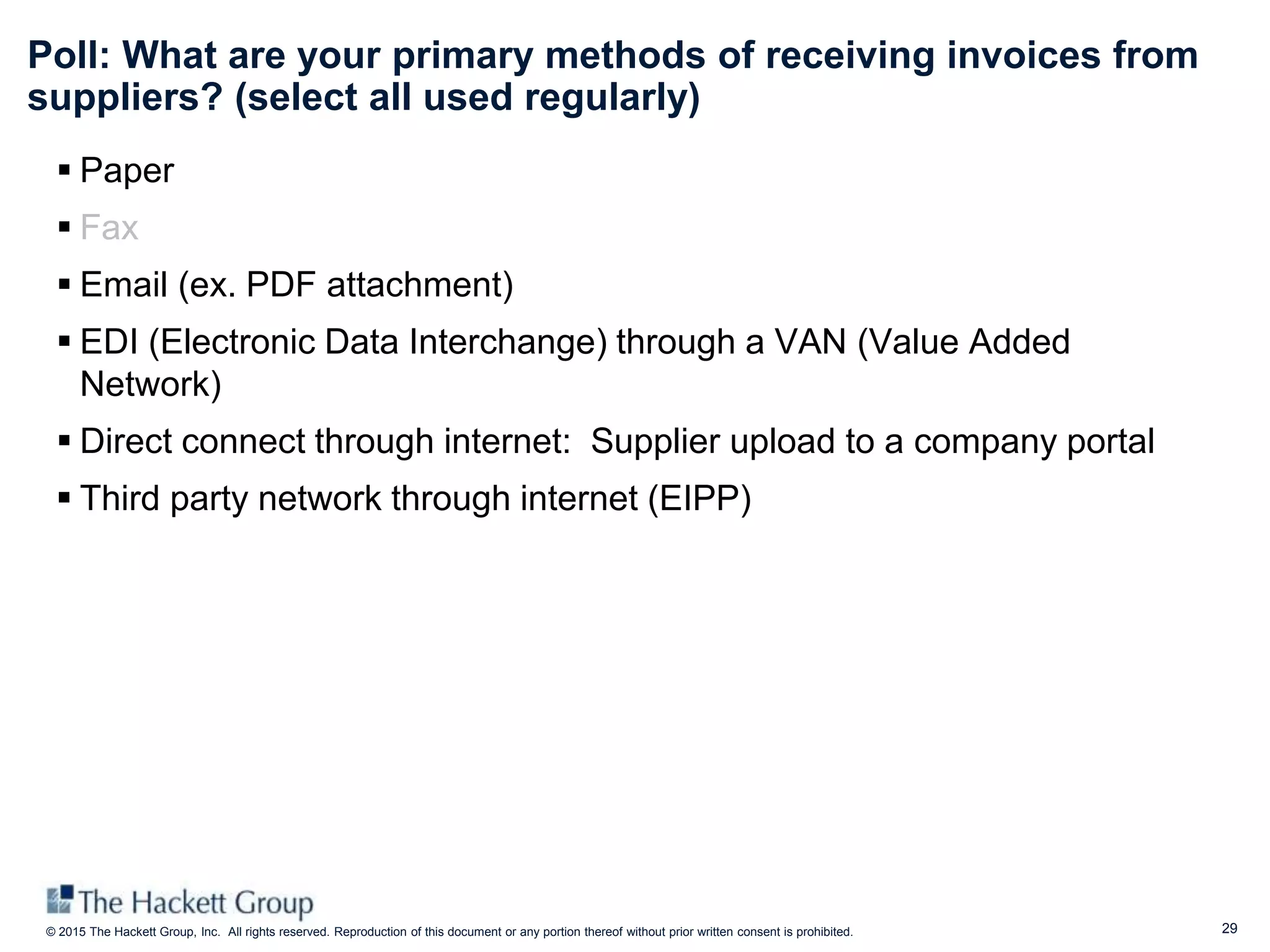 29© 2015 The Hackett Group, Inc. All rights reserved. Reproduction of this document or any portion thereof without prior written consent is prohibited.
Poll: What are your primary methods of receiving invoices from
suppliers? (select all used regularly)
 Paper
 Fax
 Email (ex. PDF attachment)
 EDI (Electronic Data Interchange) through a VAN (Value Added
Network)
 Direct connect through internet: Supplier upload to a company portal
 Third party network through internet (EIPP)
 