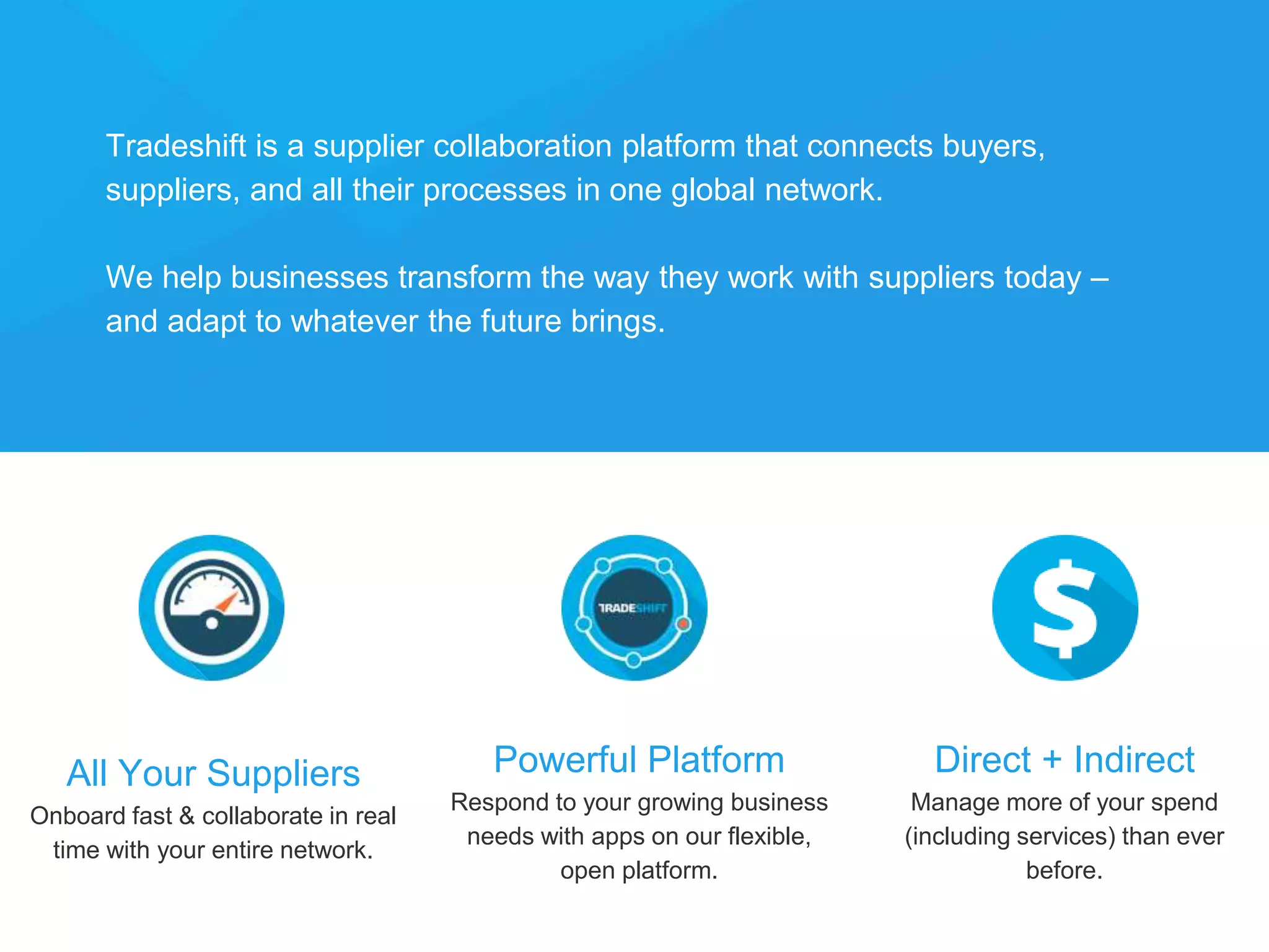 Tradeshift is a supplier collaboration platform that connects buyers,
suppliers, and all their processes in one global network.
We help businesses transform the way they work with suppliers today –
and adapt to whatever the future brings.
All Your Suppliers
Onboard fast & collaborate in real
time with your entire network.
Powerful Platform
Respond to your growing business
needs with apps on our flexible,
open platform.
Direct + Indirect
Manage more of your spend
(including services) than ever
before.
 