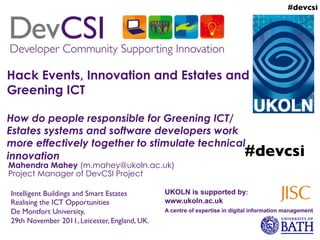 #devcsi	





Hack Events, Innovation and Estates and
Greening ICT

How do people responsible for Greening ICT/
Estates systems and software developers work
more effectively together to stimulate technical
innovation                                      #devcsi	

Mahendra Mahey (m.mahey@ukoln.ac.uk)
Project Manager of DevCSI Project

Intelligent Buildings and Smart Estates	

       UKOLN is supported by:
Realising the ICT Opportunities 	

              www.ukoln.ac.uk
De Montfort University, 	

                      A centre of expertise in digital information management
29th November 2011, Leicester, England, UK.	

 