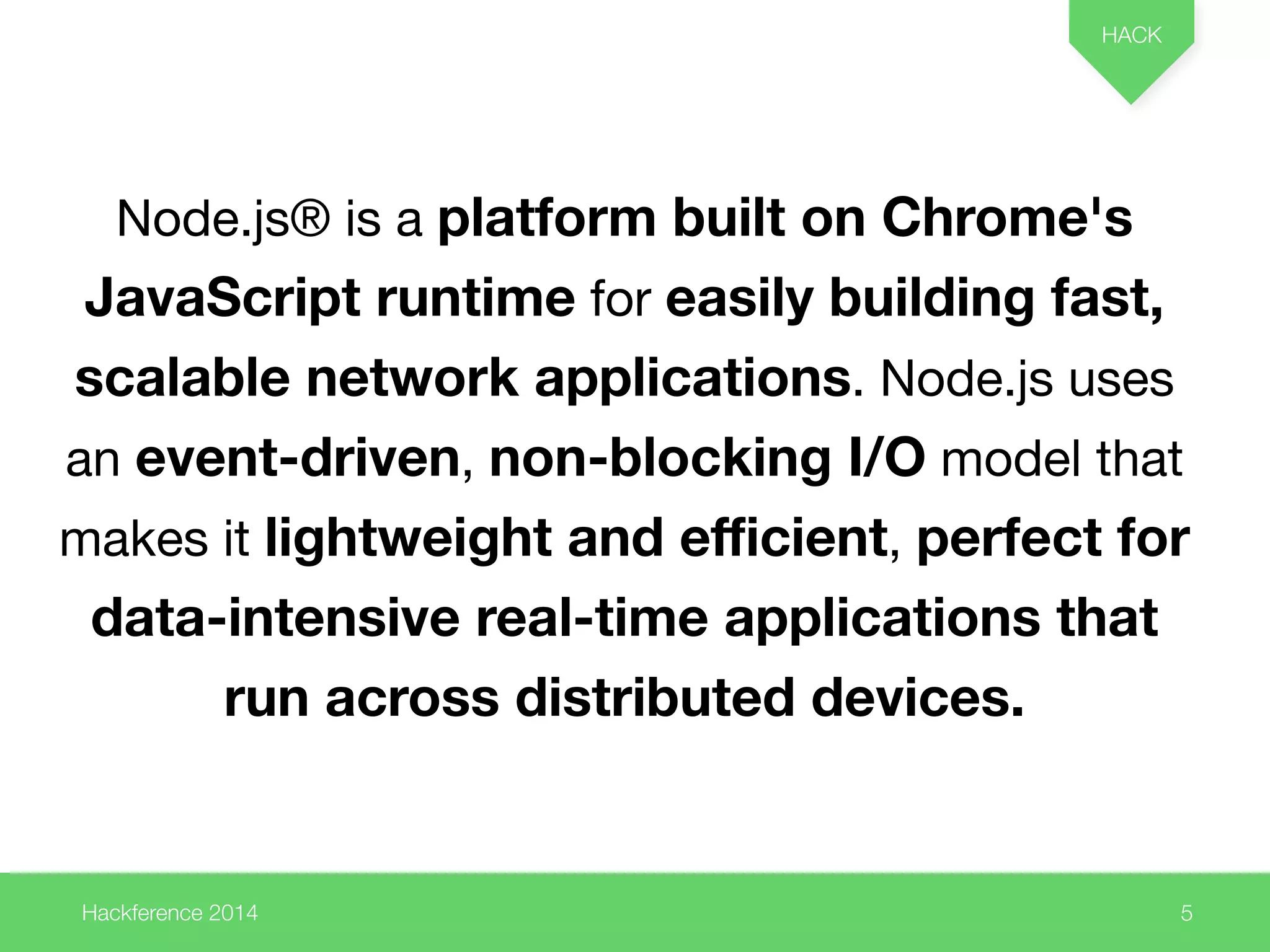 Node.js® is a platform built on Chrome's 
JavaScript runtime for easily building fast, 
scalable network applications. Node.js uses 
an event-driven, non-blocking I/O model that 
makes it lightweight and efficient, perfect for 
data-intensive real-time applications that 
Hackference 2014 
HACK 
5 
run across distributed devices. 
 