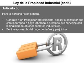 @LexInformatica
D.R. © 2013, Miriam Padilla
@Ing_Mili
La Firma Líder en Derecho de las
Tecnologías de la Información
12
Ley de la Propiedad Industrial (cont.)
Artículo 86:
Para la persona física o moral.
- Contrate a un trabajador profesionista, asesor o consultor que
éste laborando o haya laborado o prestado sus servicios con
la finalidad de obtener secretos industriales.
- Será responsable del pago de daños y perjuicios.
 