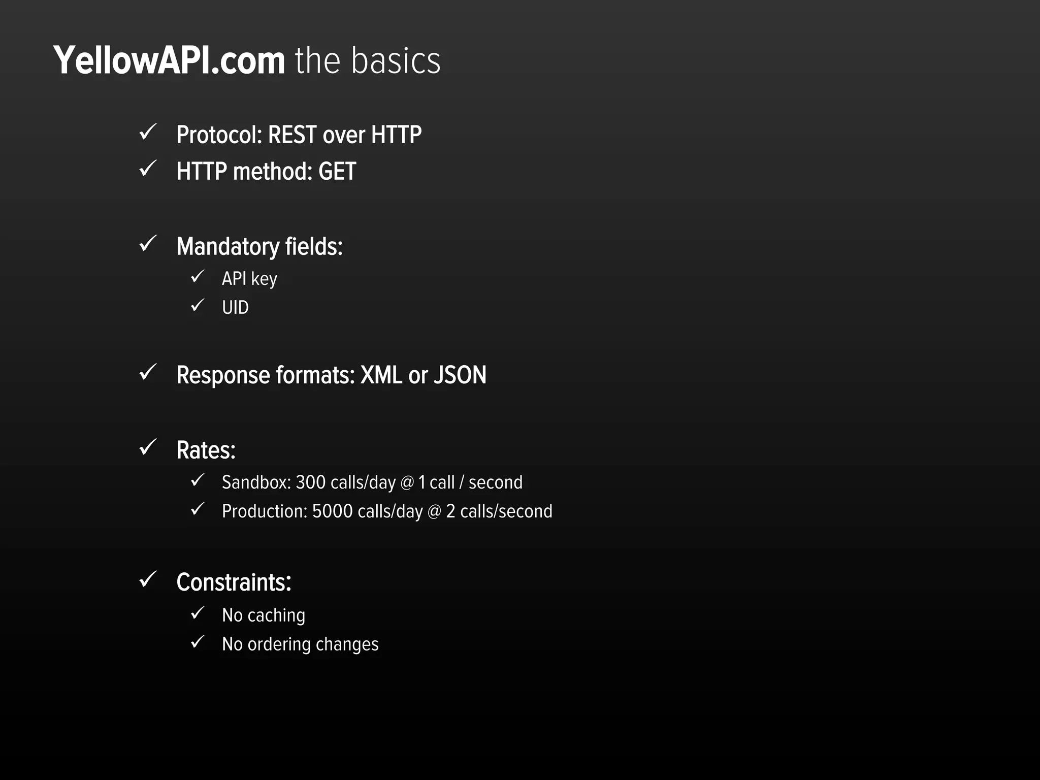YellowAPI.com the basics
     ü  Protocol: REST over HTTP
     ü  HTTP method: GET

     ü  Mandatory ﬁelds:
          ü  API key
          ü  UID


     ü  Response formats: XML or JSON

     ü  Rates:
          ü  Sandbox: 300 calls/day @ 1 call / second
          ü  Production: 5000 calls/day @ 2 calls/second


     ü  Constraints:
          ü  No caching
          ü  No ordering changes




                                                            Dra$	
  and	
  conﬁden,al	
  	
  	
  	
  p.15	
  
 