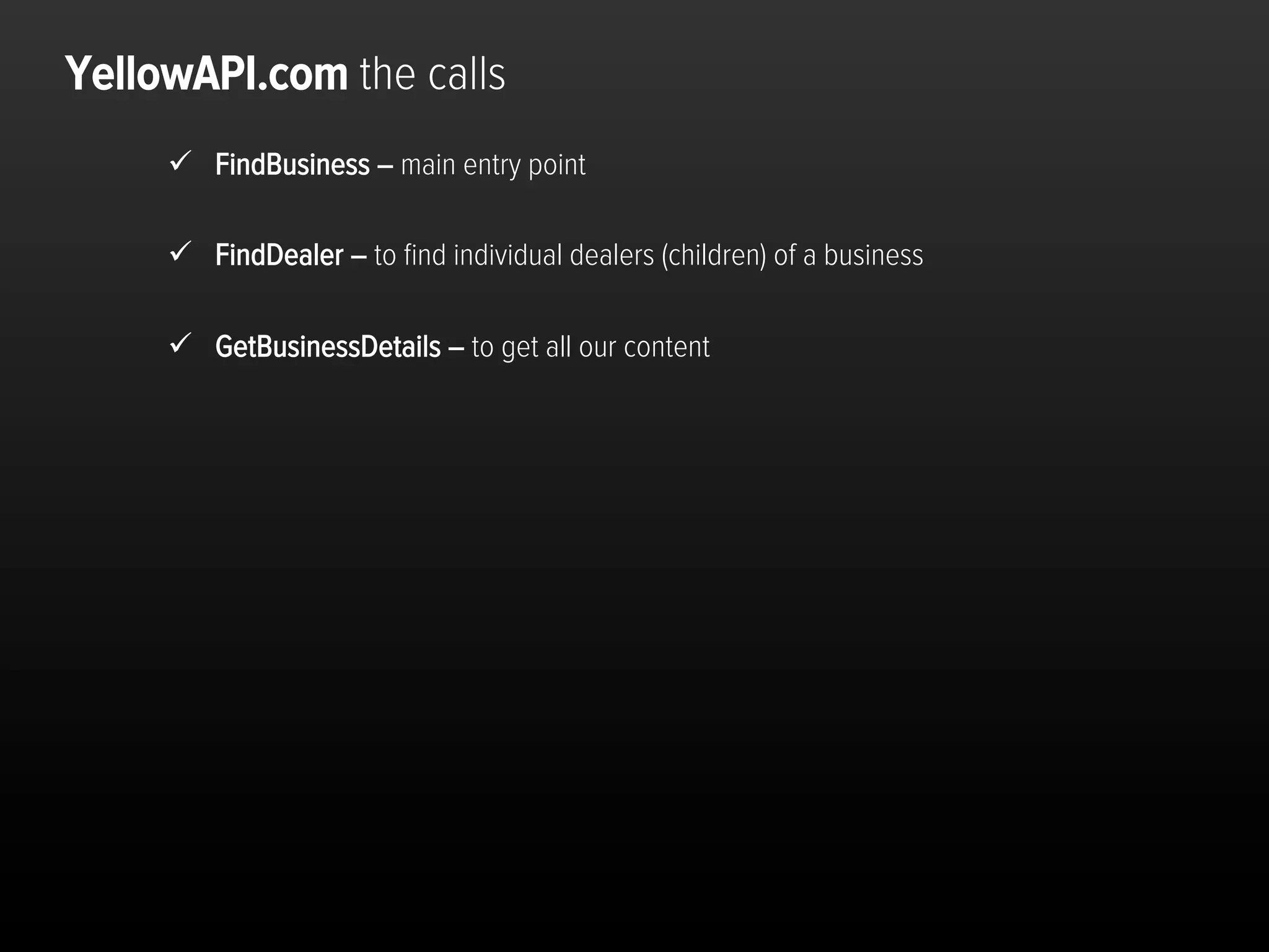 YellowAPI.com the calls
     ü  FindBusiness – main entry point

     ü  FindDealer – to ﬁnd individual dealers (children) of a business

     ü  GetBusinessDetails – to get all our content




                                                                           Dra$	
  and	
  conﬁden,al	
  	
  	
  	
  p.16	
  
 