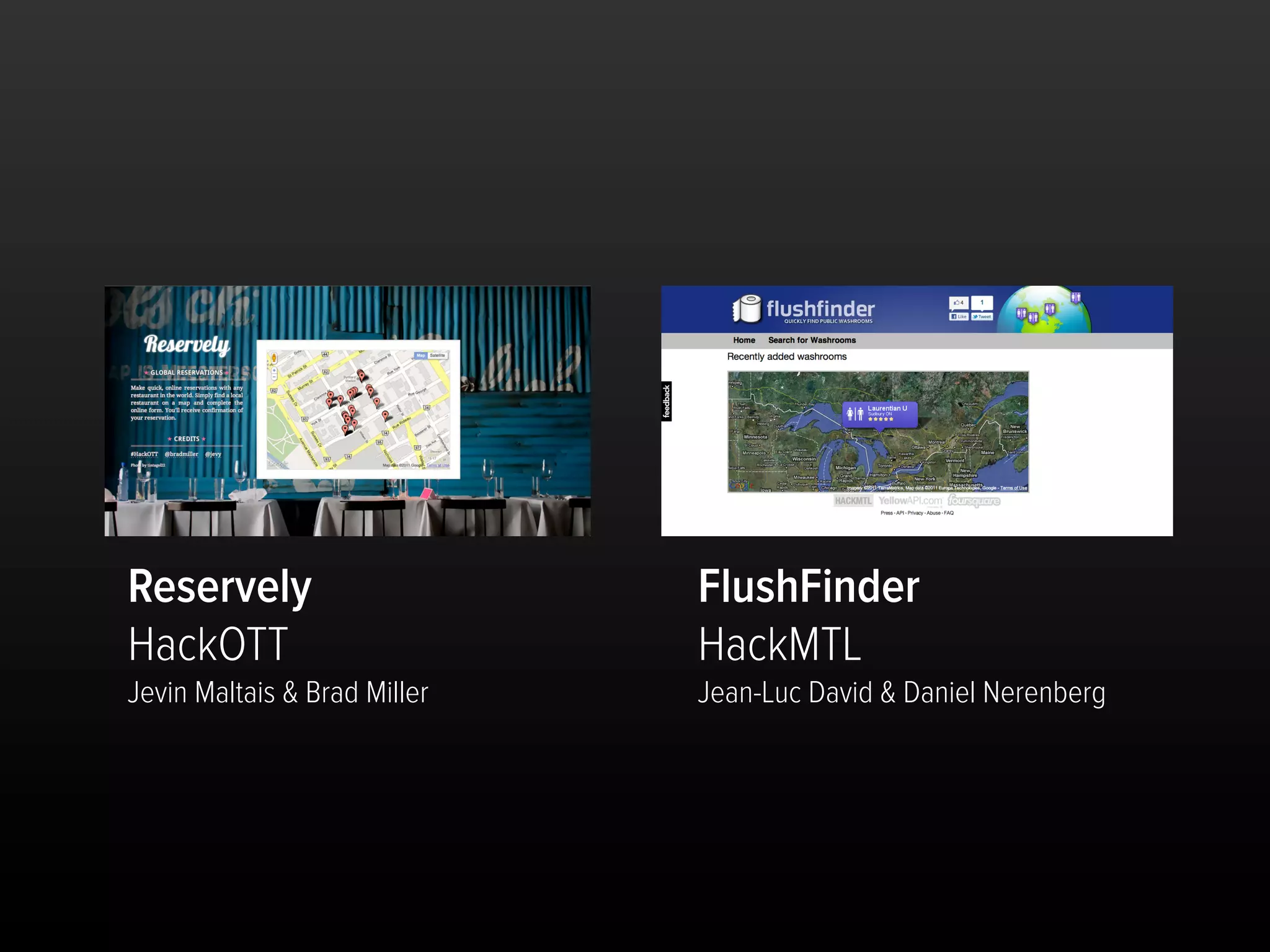 Reservely                     FlushFinder
HackOTT                       HackMTL
Jevin Maltais & Brad Miller   Jean-Luc David & Daniel Nerenberg
 