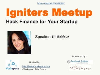http://meetup.com/igniter 
Igniters Meetup 
Hack Finance for Your Startup 
Speaker: Lili Balfour 
Sponsored by: 
Hosted by: 
http://www.vorkspace.com 
- Workspace of the Future 
 