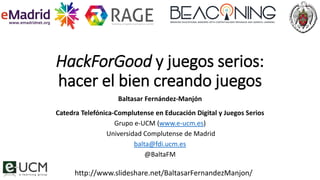 HackForGood y juegos serios:
hacer el bien creando juegos
Baltasar Fernández-Manjón
Catedra Telefónica-Complutense en Educación Digital y Juegos Serios
Grupo e-UCM (www.e-ucm.es)
Universidad Complutense de Madrid
balta@fdi.ucm.es
@BaltaFM
http://www.slideshare.net/BaltasarFernandezManjon/
 