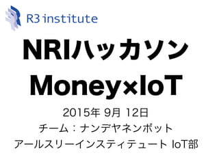 NRIハッカソン
Money IoT
2015年 9月 12日
チーム：ナンデヤネンボット
アールスリーインスティテュート IoT部
 