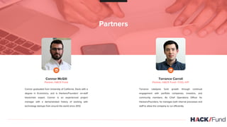 Partners
Connor McGill
Partner, HACK Fund
Connor graduated from University of California, Davis with a
degree in Economics, and is Hackers/Founders’ on-staff
blockchain expert. Connor is an experienced project
manager with a demonstrated history of working with
technology startups from around the world since 2012.
Torrance Carroll
Partner, HACK Fund | COO, H/F
Torrance catalyzes fund growth through continual
engagement with portfolio companies, investors, and
community members, As Chief Operations Officer for
Hackers/Founders, he manages both internal processes and
staff to allow the company to run efficiently.
 