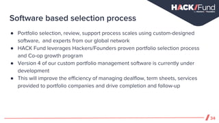 Software based selection process
34
● Portfolio selection, review, support process scales using custom-designed
software, and experts from our global network
● HACK Fund leverages Hackers/Founders proven portfolio selection process
and Co-op growth program
● Version 4 of our custom portfolio management software is currently under
development
● This will improve the efficiency of managing dealflow, term sheets, services
provided to portfolio companies and drive completion and follow-up
 
