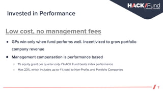 Low cost, no management fees
● GPs win only when fund performs well. Incentivized to grow portfolio
company revenue
● Management compensation is performance based
○ 1% equity grant per quarter only if HACK Fund beats index performance
○ Max 23%, which includes up to 4% total to Non-Profits and Portfolio Companies
Invested in Performance
7
 