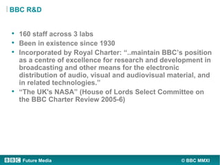BBC R&D


• 160 staff across 3 labs
• Been in existence since 1930
• Incorporated by Royal Charter: “..maintain BBC’s posi...